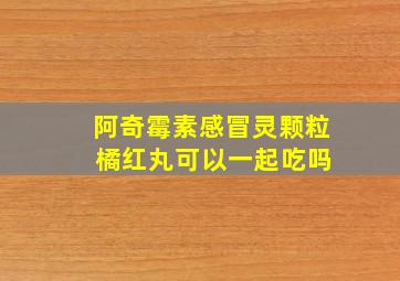 阿奇霉素感冒灵颗粒 橘红丸可以一起吃吗